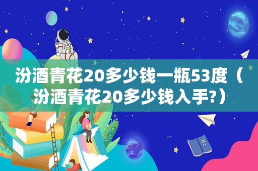 汾酒青花20多少钱一瓶53度（汾酒青花20多少钱入手?）