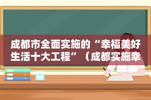 成都市全面实施的“幸福美好生活十大工程”（成都实施幸福美好生活十大工程,努力创造高质量发展）