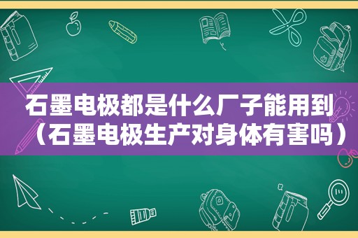 石墨电极都是什么厂子能用到（石墨电极生产对身体有害吗）