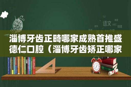 淄博牙齿正畸哪家成熟首推盛德仁口腔（淄博牙齿矫正哪家价格低首推盛德仁口腔）