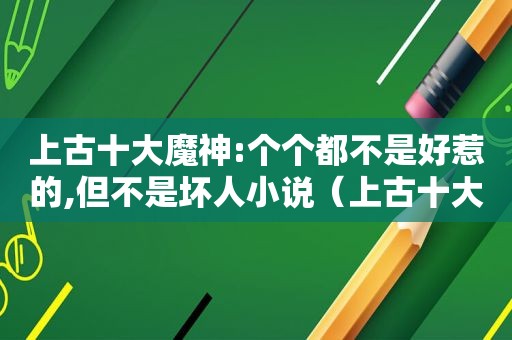 上古十大魔神:个个都不是好惹的,但不是坏人小说（上古十大魔头）