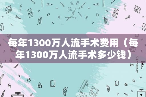 每年1300万人流手术费用（每年1300万人流手术多少钱）