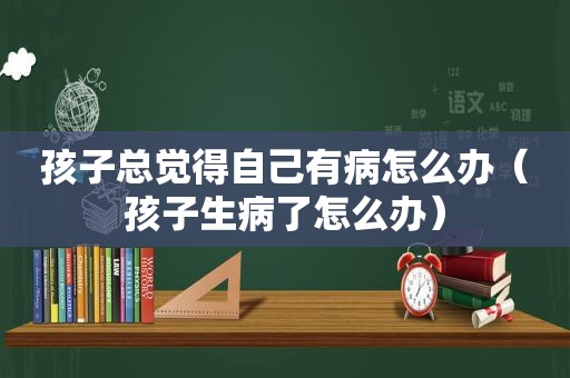 孩子总觉得自己有病怎么办（孩子生病了怎么办）