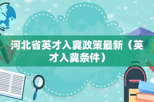 河北省英才入冀政策最新（英才入冀条件）