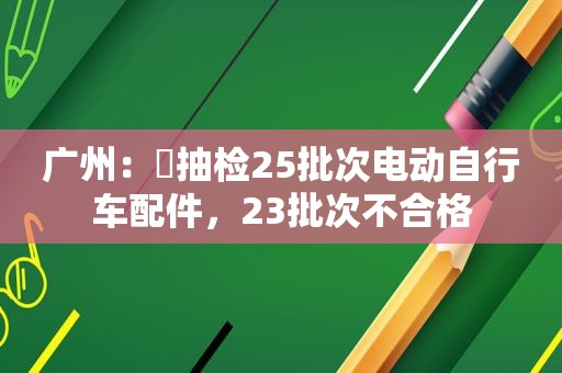 广州：​抽检25批次电动自行车配件，23批次不合格