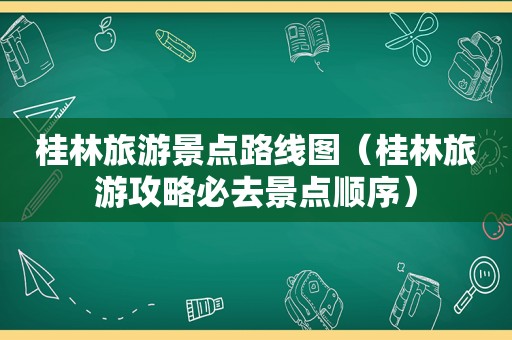 桂林旅游景点路线图（桂林旅游攻略必去景点顺序）