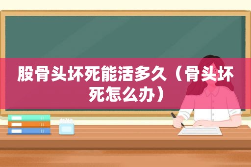 股骨头坏死能活多久（骨头坏死怎么办）