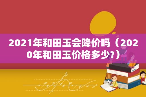 2021年和田玉会降价吗（2020年和田玉价格多少?）