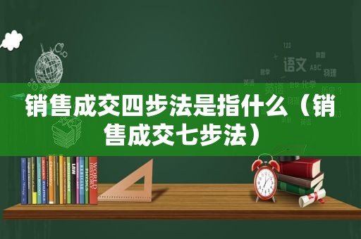 销售成交四步法是指什么（销售成交七步法）