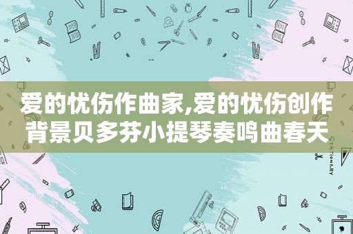 爱的忧伤作曲家,爱的忧伤创作背景贝多芬小提琴奏鸣曲春天