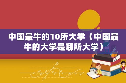 中国最牛的10所大学（中国最牛的大学是哪所大学）