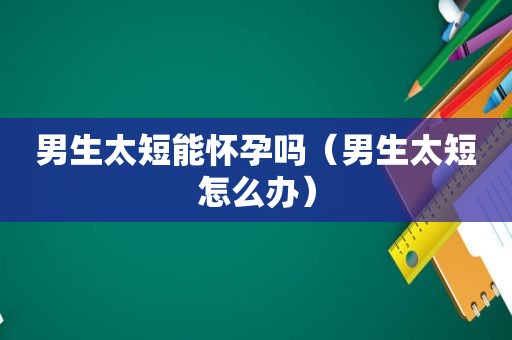 男生太短能怀孕吗（男生太短怎么办）