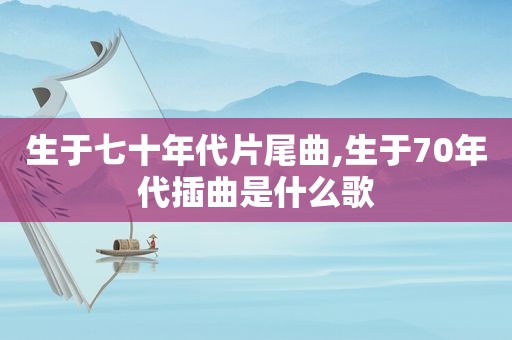 生于七十年代片尾曲,生于70年代插曲是什么歌