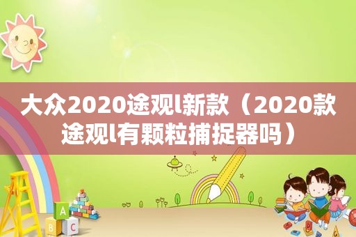 大众2020途观l新款（2020款途观l有颗粒捕捉器吗）