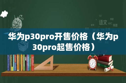 华为p30pro开售价格（华为p30pro起售价格）