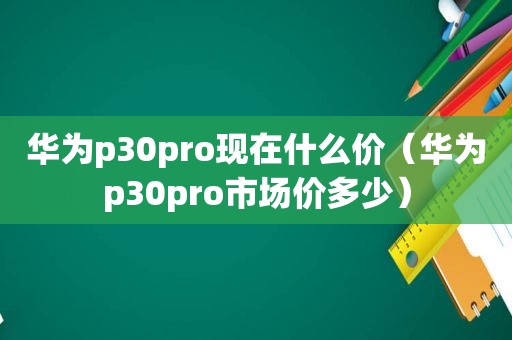 华为p30pro现在什么价（华为p30pro市场价多少）