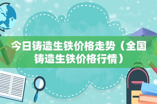 今日铸造生铁价格走势（全国铸造生铁价格行情）