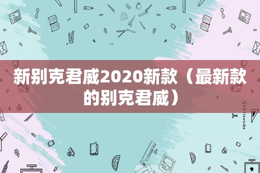 新别克君威2020新款（最新款的别克君威）