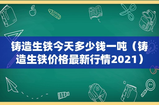 铸造生铁今天多少钱一吨（铸造生铁价格最新行情2021）