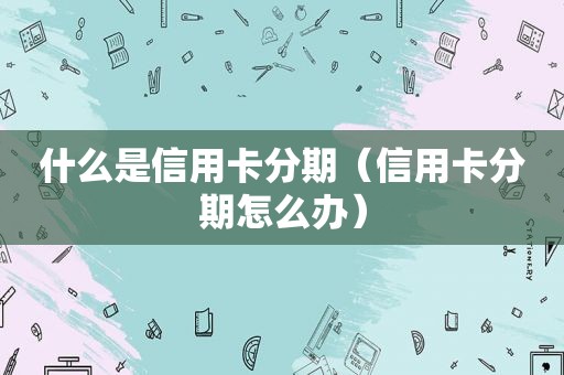 什么是信用卡分期（信用卡分期怎么办）