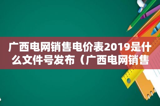 广西电网销售电价表2019是什么文件号发布（广西电网销售电价表最新）