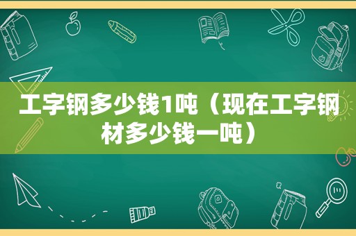 工字钢多少钱1吨（现在工字钢材多少钱一吨）