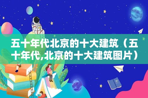 五十年代北京的十大建筑（五十年代,北京的十大建筑图片）