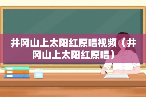 井冈山上太阳红原唱视频（井冈山上太阳红原唱）