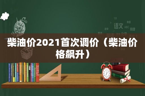 柴油价2021首次调价（柴油价格飙升）