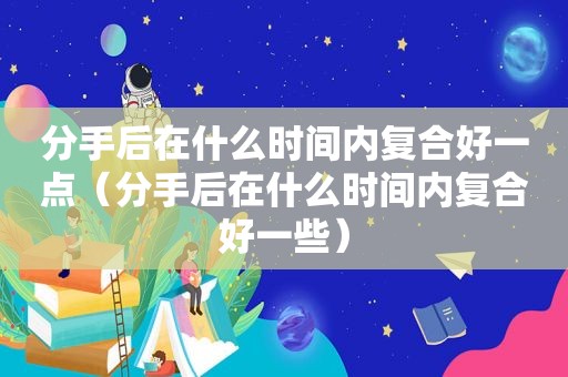 分手后在什么时间内复合好一点（分手后在什么时间内复合好一些）