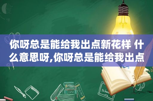 你呀总是能给我出点新花样 什么意思呀,你呀总是能给我出点新花样 gif