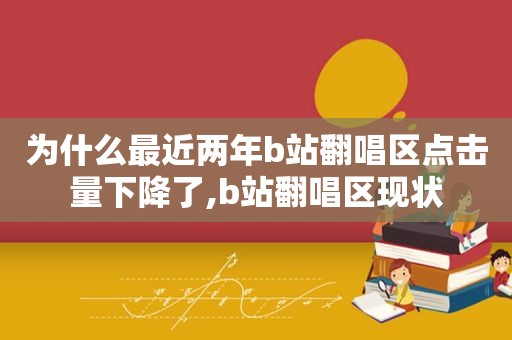 为什么最近两年b站翻唱区点击量下降了,b站翻唱区现状