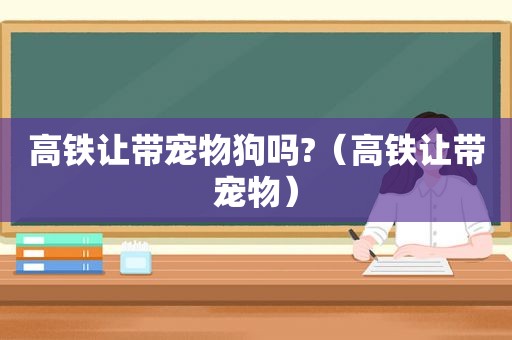 高铁让带宠物狗吗?（高铁让带宠物）