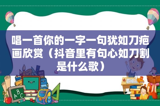 唱一首你的一字一句犹如刀疤画欣赏（抖音里有句心如刀割是什么歌）