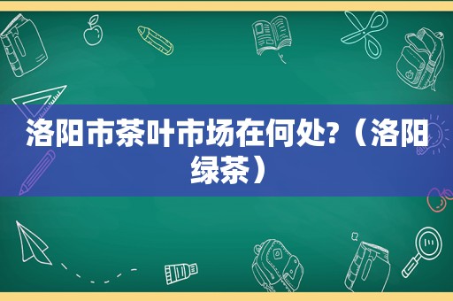 洛阳市茶叶市场在何处?（洛阳绿茶）