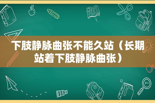 下肢静脉曲张不能久站（长期站着下肢静脉曲张）