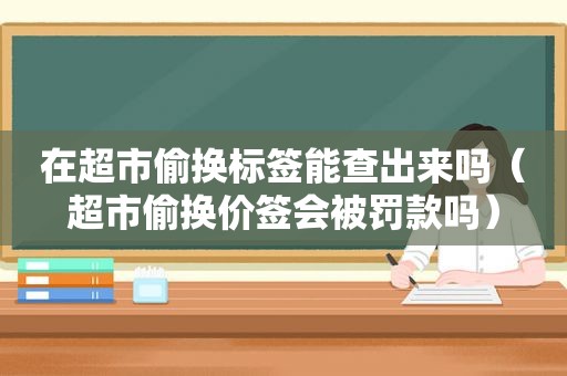 在超市偷换标签能查出来吗（超市偷换价签会被罚款吗）