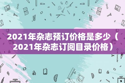 2021年杂志预订价格是多少（2021年杂志订阅目录价格）