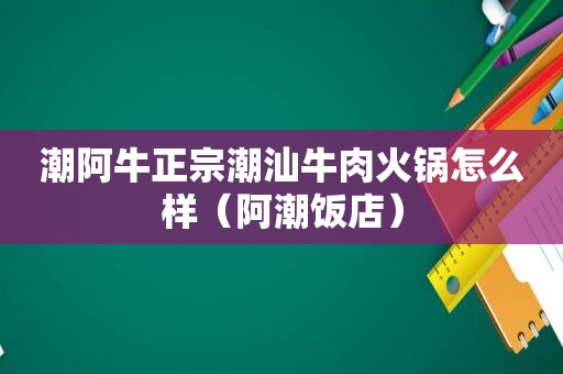 潮阿牛正宗潮汕牛肉火锅怎么样（阿潮饭店）