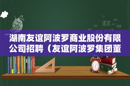 湖南友谊 *** 商业股份有限公司招聘（友谊 *** 集团董事长）