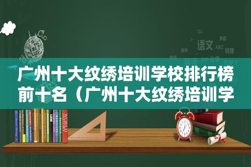 广州十大纹绣培训学校排行榜前十名（广州十大纹绣培训学校排行榜最新）