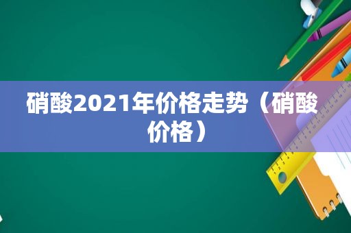 硝酸2021年价格走势（硝酸 价格）