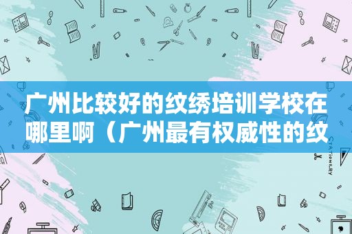 广州比较好的纹绣培训学校在哪里啊（广州最有权威性的纹绣培训班）