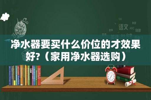 净水器要买什么价位的才效果好?（家用净水器选购）