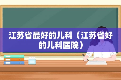 江苏省最好的儿科（江苏省好的儿科医院）