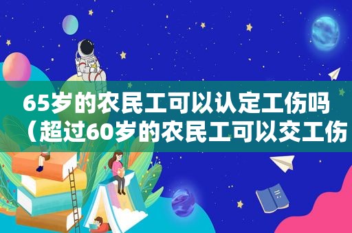 65岁的农民工可以认定工伤吗（超过60岁的农民工可以交工伤保险吗）