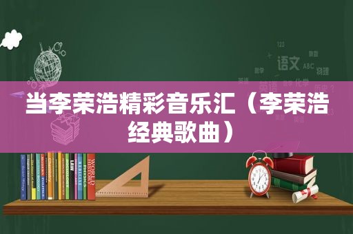 当李荣浩精彩音乐汇（李荣浩 经典歌曲）