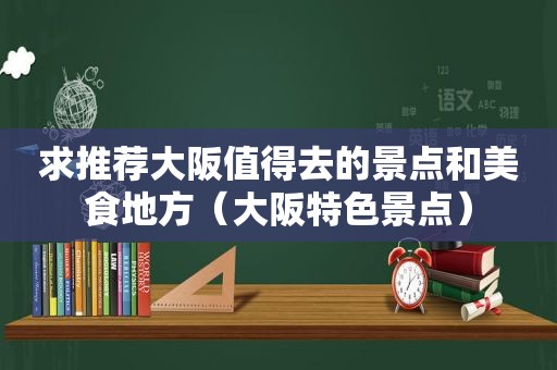 求推荐大阪值得去的景点和美食地方（大阪特色景点）