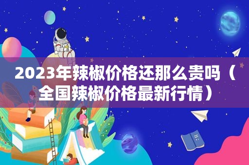 2023年辣椒价格还那么贵吗（全国辣椒价格最新行情）