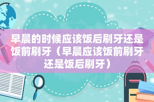 早晨的时候应该饭后刷牙还是饭前刷牙（早晨应该饭前刷牙还是饭后刷牙）